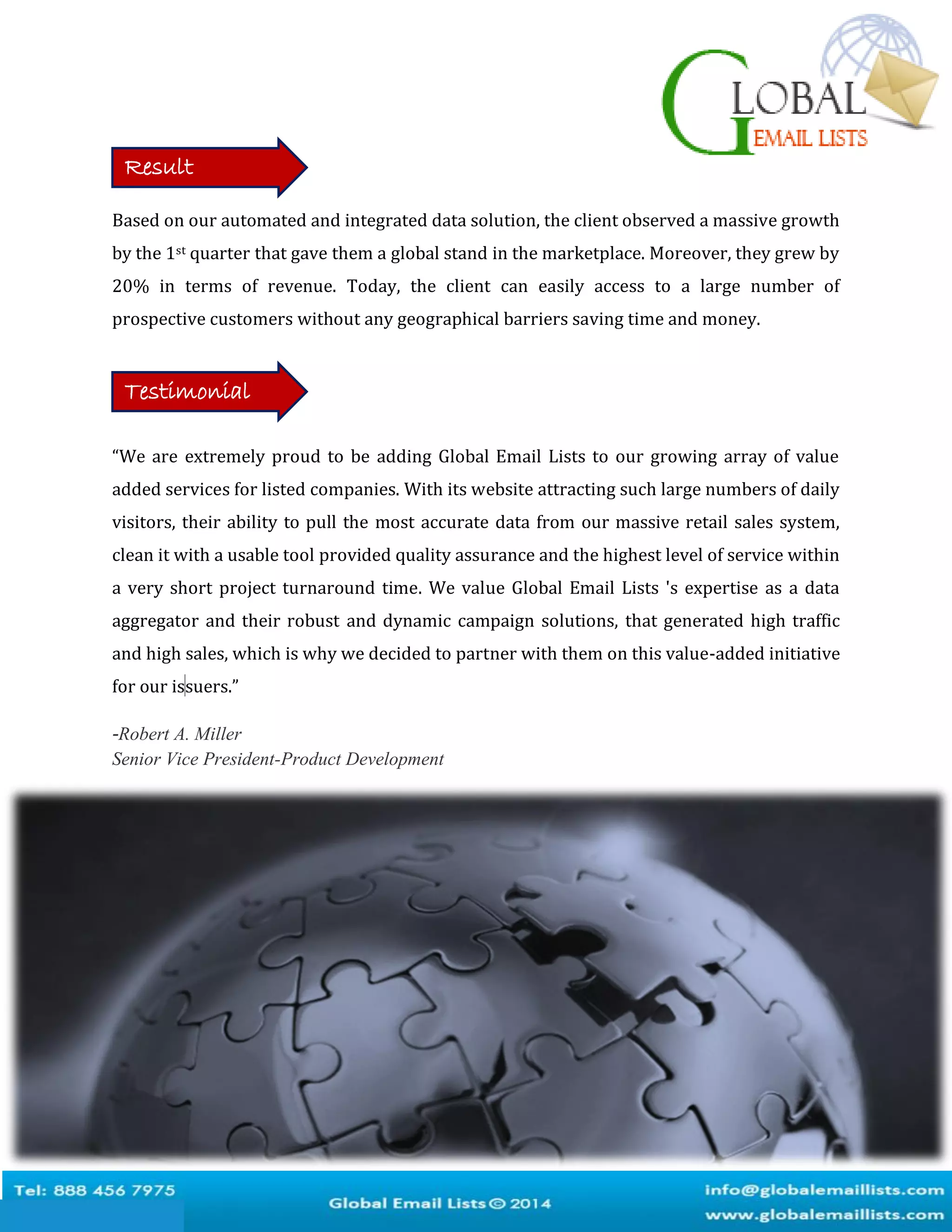 Based on our automated and integrated data solution, the client observed a massive growth
by the 1st quarter that gave them a global stand in the marketplace. Moreover, they grew by
20% in terms of revenue. Today, the client can easily access to a large number of
prospective customers without any geographical barriers saving time and money.
“We are extremely proud to be adding Global Email Lists to our growing array of value
added services for listed companies. With its website attracting such large numbers of daily
visitors, their ability to pull the most accurate data from our massive retail sales system,
clean it with a usable tool provided quality assurance and the highest level of service within
a very short project turnaround time. We value Global Email Lists 's expertise as a data
aggregator and their robust and dynamic campaign solutions, that generated high traffic
and high sales, which is why we decided to partner with them on this value-added initiative
for our issuers.”
-Robert A. Miller
Senior Vice President-Product Development
Result
Testimonial
 