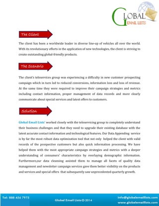 The client has been a worldwide leader in diverse line-up of vehicles all over the world.
With its revolutionary efforts in the application of new technologies, the client is striving to
create outstanding global-friendly products.
The client’s teleservices group was experiencing a difficulty in new customer prospecting
campaign which in turn led to reduced conversions, information loss and loss of revenue.
At the same time they were required to improve their campaign strategies and metrics
including contact information, proper management of data records and more clearly
communicate about special services and latest offers to customers.
Global Email Lists’ worked closely with the teleservicing group to completely understand
their business challenges and that they need to upgrade their existing database with the
latest accurate contact information and technological features. Our Data Appending service
is by far the most robust data optimization tool that not only helped the client with valid
records of the prospective customers but also quick information processing. We have
helped them with the most appropriate campaign strategies and metrics with a deeper
understanding of consumers’ characteristics by overlaying demographic information.
Furthermore,our data cleansing assisted them to manage all facets of quality data
management and newsletter campaign services gave them better visibility on the products
and services and special offers that subsequently saw unprecedented quarterly growth.
The Client
The Scenario
Solution
 