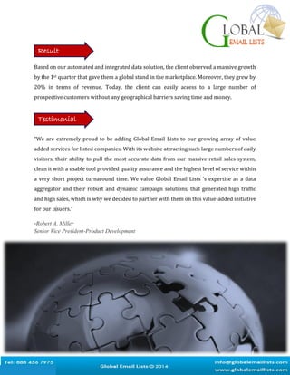 Based on our automated and integrated data solution, the client observed a massive growth
by the 1st quarter that gave them a global stand in the marketplace. Moreover, they grew by
20% in terms of revenue. Today, the client can easily access to a large number of
prospective customers without any geographical barriers saving time and money.
“We are extremely proud to be adding Global Email Lists to our growing array of value
added services for listed companies. With its website attracting such large numbers of daily
visitors, their ability to pull the most accurate data from our massive retail sales system,
clean it with a usable tool provided quality assurance and the highest level of service within
a very short project turnaround time. We value Global Email Lists 's expertise as a data
aggregator and their robust and dynamic campaign solutions, that generated high traffic
and high sales, which is why we decided to partner with them on this value-added initiative
for our issuers.”
-Robert A. Miller
Senior Vice President-Product Development
Result
Testimonial
 