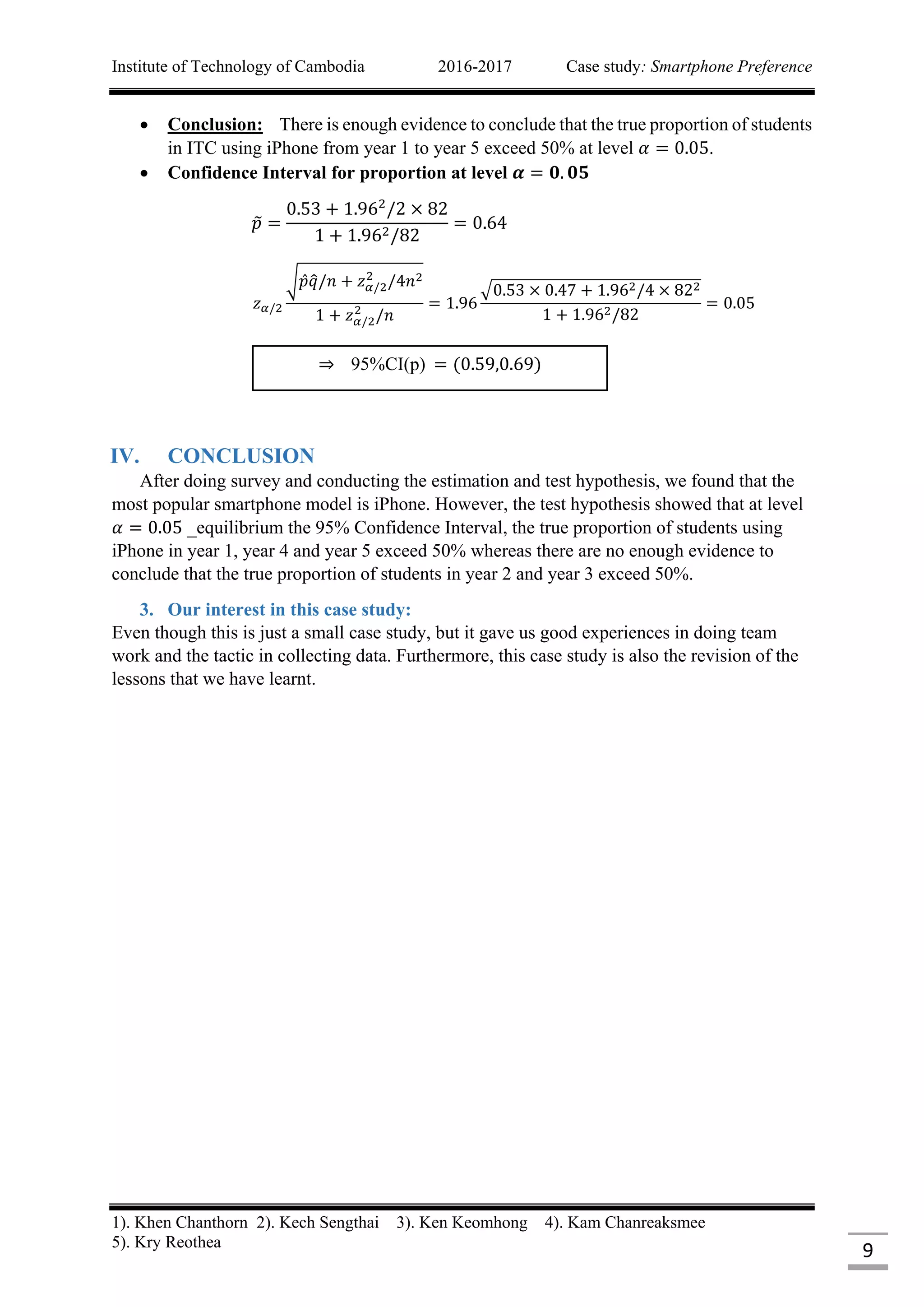Institute of Technology of Cambodia 2016-2017 Case study: Smartphone Preference
1). Khen Chanthorn 2). Kech Sengthai 3). Ken Keomhong 4). Kam Chanreaksmee
5). Kry Reothea
9
 Conclusion: There is enough evidence to conclude that the true proportion of students
in ITC using iPhone from year 1 to year 5 exceed 50% at level 𝛼 = 0.05.
 Confidence Interval for proportion at level 𝜶 = 𝟎. 𝟎𝟓
𝑝̃ =
0.53 + 1.962
/2 × 82
1 + 1.962/82
= 0.64
𝑧 𝛼/2
√ 𝑝 𝑞̂/𝑛 + 𝑧 𝛼/2
2
/4𝑛2
1 + 𝑧 𝛼/2
2
/𝑛
= 1.96
√0.53 × 0.47 + 1.962/4 × 822
1 + 1.962/82
= 0.05
IV. CONCLUSION
After doing survey and conducting the estimation and test hypothesis, we found that the
most popular smartphone model is iPhone. However, the test hypothesis showed that at level
𝛼 = 0.05 _equilibrium the 95% Confidence Interval, the true proportion of students using
iPhone in year 1, year 4 and year 5 exceed 50% whereas there are no enough evidence to
conclude that the true proportion of students in year 2 and year 3 exceed 50%.
3. Our interest in this case study:
Even though this is just a small case study, but it gave us good experiences in doing team
work and the tactic in collecting data. Furthermore, this case study is also the revision of the
lessons that we have learnt.
⇒ 95%CI(p) = (0.59,0.69)
 