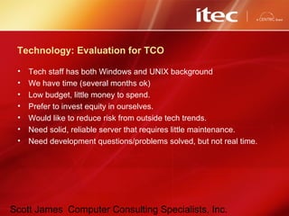 Scott James Computer Consulting Specialists, Inc.
Technology: Evaluation for TCO
• Tech staff has both Windows and UNIX background
• We have time (several months ok)
• Low budget, little money to spend.
• Prefer to invest equity in ourselves.
• Would like to reduce risk from outside tech trends.
• Need solid, reliable server that requires little maintenance.
• Need development questions/problems solved, but not real time.
 