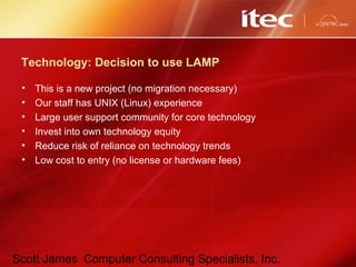 Scott James Computer Consulting Specialists, Inc.
Technology: Decision to use LAMP
• This is a new project (no migration necessary)
• Our staff has UNIX (Linux) experience
• Large user support community for core technology
• Invest into own technology equity
• Reduce risk of reliance on technology trends
• Low cost to entry (no license or hardware fees)
 