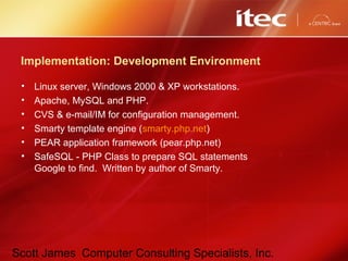 Scott James Computer Consulting Specialists, Inc.
Implementation: Development Environment
• Linux server, Windows 2000 & XP workstations.
• Apache, MySQL and PHP.
• CVS & e-mail/IM for configuration management.
• Smarty template engine (smarty.php.net)
• PEAR application framework (pear.php.net)
• SafeSQL - PHP Class to prepare SQL statements
Google to find. Written by author of Smarty.
 
