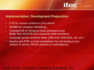 Scott James Computer Consulting Specialists, Inc.
Implementation: Development Preparation
• CVS for version control on Linux server
• SAMBA for windows networking.
• TortoiseCVS on Windows (www.tortoisecvs.org)
Better than WinCVS (it’s a powerful shell extension)
• Language syntax sensitive editor (Ultra Edit, Multi-Edit, vim, etc.)
• Apache and PHP on local workstations for unit testing (Linux
version on server, Win32 versions on workstations).
 