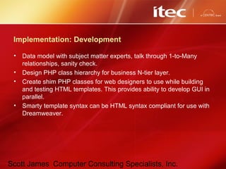 Scott James Computer Consulting Specialists, Inc.
Implementation: Development
• Data model with subject matter experts, talk through 1-to-Many
relationships, sanity check.
• Design PHP class hierarchy for business N-tier layer.
• Create shim PHP classes for web designers to use while building
and testing HTML templates. This provides ability to develop GUI in
parallel.
• Smarty template syntax can be HTML syntax compliant for use with
Dreamweaver.
 
