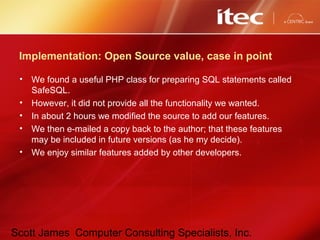 Scott James Computer Consulting Specialists, Inc.
Implementation: Open Source value, case in point
• We found a useful PHP class for preparing SQL statements called
SafeSQL.
• However, it did not provide all the functionality we wanted.
• In about 2 hours we modified the source to add our features.
• We then e-mailed a copy back to the author; that these features
may be included in future versions (as he my decide).
• We enjoy similar features added by other developers.
 