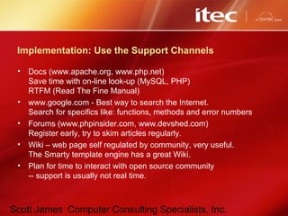Scott James Computer Consulting Specialists, Inc.
Implementation: Use the Support Channels
• Docs (www.apache.org, www.php.net)
Save time with on-line look-up (MySQL, PHP)
RTFM (Read The Fine Manual)
• www.google.com - Best way to search the Internet.
Search for specifics like: functions, methods and error numbers
• Forums (www.phpinsider.com, www.devshed.com)
Register early, try to skim articles regularly.
• Wiki – web page self regulated by community, very useful.
The Smarty template engine has a great Wiki.
• Plan for time to interact with open source community
-- support is usually not real time.
 