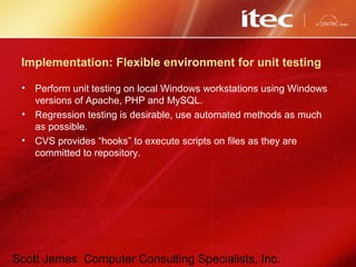 Scott James Computer Consulting Specialists, Inc.
Implementation: Flexible environment for unit testing
• Perform unit testing on local Windows workstations using Windows
versions of Apache, PHP and MySQL.
• Regression testing is desirable, use automated methods as much
as possible.
• CVS provides “hooks” to execute scripts on files as they are
committed to repository.
 