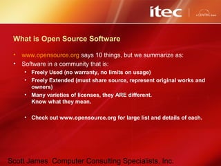 Scott James Computer Consulting Specialists, Inc.
What is Open Source Software
• www.opensource.org says 10 things, but we summarize as:
• Software in a community that is:
• Freely Used (no warranty, no limits on usage)
• Freely Extended (must share source, represent original works and
owners)
• Many varieties of licenses, they ARE different.
Know what they mean.
• Check out www.opensource.org for large list and details of each.
 