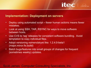 Scott James Computer Consulting Specialists, Inc.
Implementation: Deployment on servers
• Deploy using automated script – fewer human actions means fewer
mistakes.
• Look at using SSH, TAR, RSYNC for ways to move software
between hosts.
• Use CVS to ‘tag’ releases for consistent software bundling. Avoid
temptation to copy individual files.
• Adopt versioning nomenclature like: 1.2.4.0-beta1
(major.minor.fix.build)
• Batch bugs/features into small groups of changes for frequent
(sometimes weekly) updates.
 