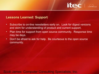Scott James Computer Consulting Specialists, Inc.
Lessons Learned: Support
• Subscribe to on-line newsletters early on. Look for digest versions
and skim for understanding of product and current support.
• Plan time for support from open source community. Response time
may be days.
• Don’t be afraid to ask for help. Be courteous to the open source
community.
 