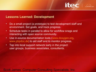 Scott James Computer Consulting Specialists, Inc.
Lessons Learned: Development
• Do a small project (a prototype) to test development staff and
environment. Set goals, and track progress.
• Schedule tasks in parallel to allow for workflow snags and
interacting with open source community.
• Use in-source documentation tools (www.doxygen.org,
www.phpdoc.de) to aid staff and to monitor progress.
• Tap into local support network early in the project:
user groups, business associates, consultants.
 