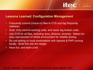 Scott James Computer Consulting Specialists, Inc.
Lessons Learned: Configuration Management
• Frequently commit (check-in) files to CVS and tag frequently
(release).
• Goal: Only commit working code, and never tag broken code.
• Use CVS for all files, including docs, libraries, binaries. Makes for
easy reproduction of whole environment for reliable testing.
• Do unit testing on local workstations with Apache & PHP running
locally. Build this into the design.
• Have fun, and learn a lot!
 