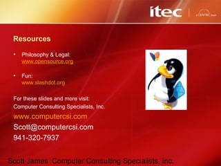 Scott James Computer Consulting Specialists, Inc.
Resources
• Philosophy & Legal:
www.opensource.org
• Fun:
www.slashdot.org
For these slides and more visit:
Computer Consulting Specialists, Inc.
www.computercsi.com
Scott@computercsi.com
941-320-7937
 