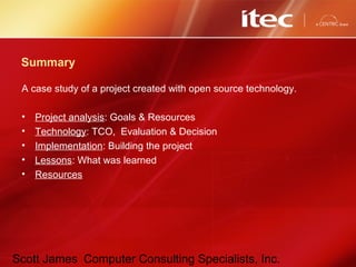 Scott James Computer Consulting Specialists, Inc.
Summary
A case study of a project created with open source technology.
• Project analysis: Goals & Resources
• Technology: TCO, Evaluation & Decision
• Implementation: Building the project
• Lessons: What was learned
• Resources
 