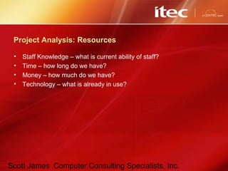 Scott James Computer Consulting Specialists, Inc.
Project Analysis: Resources
• Staff Knowledge – what is current ability of staff?
• Time – how long do we have?
• Money – how much do we have?
• Technology – what is already in use?
 