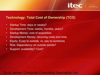 Scott James Computer Consulting Specialists, Inc.
Technology: Total Cost of Ownership (TCO)
• Startup Time: days or weeks?
• Development Time: weeks, months, years?
• Startup Money: cost of acquisition
• Development Money: recurring costs and time.
• Equity: $ pay to outside, vs. pay to ourselves
• Risk: Dependency on outside trends?
• Support: availability? Cost?
 