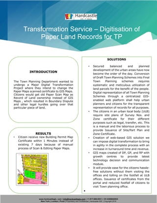 www.hardcastlegis. com | info@hardcastlegis.com | +1-917-608-0531 | +91-8308842933
New York | London | Pune | Proprietary and Confidential | Hardcastle GIS. | Copyright 2019
Transformation Service – Digitisation of
Paper Land Records for TP
INTRODUCTION
The Town Planning Department wanted to
undergo a Major Digital Transformation
Project where they intend to change the
Paper Maps scanned certificate to GIS Maps.
Citizens would get old Paper Scan Map as
Record of Land ownership instead of GIS
Maps , which resulted in Boundary Dispute
and other legal hurdles going over that
particular piece of land.
SOLUTIONS
• Secured balanced and planned
development of the urban areas have now
become the order of the day. Conversion
of Draft Town Planning Schemes into Final
Town Planning schemes requires
systematic and meticulous utilization of
land parcels for the benefit of the people.
Digital representation of all Town Planning
Schemes through a centralized GIS-
enabled web platform shall help urban
planners and citizens for the transparent
representation of records for all purposes.
• The citizens in an urban local body (ULB)
require site plans of Survey Nos. and
Zone certificate for their different
purposes such as legal, transfer, etc. This
is a manual and the laborious process to
provide Issuance of Site/Part Plan and
Zone Certificate.
• Creation of web-based GIS solution we
can impose digital transformation to bring
in agility in the complete process with an
increase in turnaround time and revenue.
• GIS maps created of DP, GP, and RP with
growth centres to provide latest
technology decision and communication
module.
• It will provide ease for the citizens hassle-
free solutions without them visiting the
offices and tolling on the footfall at ULB
offices. Issuance of certificates from the
portal and reduced footfall of citizens to
visit Town planning office.
•
RESULTS
• Citizen receive new Building Permit Map
Certificate within 1 Minutes instead of
existing 7 days because of manual
process of Scan & Editing Paper Maps.
 