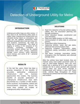 www.hardcastlegis. com | info@hardcastlegis.com | +1-917-608-0531 | +91-8308842933
New York | London | Pune | Proprietary and Confidential | Hardcastle GIS. | Copyright 2019
Detection of Underground Utility for Metro
INTRODUCTION
Underground utility maps are often wrong – if
they exist at all. Sometimes utility pipes or
cables Urban Underground Infrastructure are
relocated during repairs or renovations, but
maps are not updated. Sometimes maps
represent proposed plans that don’t show as-
built locations. Sometimes, old maps are
simply lost or disintegrated. The result of
digging or drilling in the presence of the
unknown, unmarked, unmapped, or
incorrectly located utilities can be wasted
excavation time (and money), expensive
damage (more money), utility downtime
(more money), and worst of all – personal
injury or death.
SOLUTIONS
• Real-time detection of buried utilities (pipes,
cables, etc.) for excavation planning and
damage avoidance;
• Utility relocation design, coordination and
cost estimates;
• Pipes and cables location on CAD maps;
• Communication of utility data to concerned
parties;
• Subsurface Utility Engineering.
• Capturing Utilities: water and gas pipes,
electrical and communication lines
• Capturing Irrigation Information: pipes,
sprinklers, valves, controllers, and irrigated
areas
• Site Plans: buildings, evacuation points,
emergency info, fire hydrants, and chemical
storage areas
After the utilities have been located, they are
marked using color-coded pavement paint as
well as color-coded flagging. Have you ever
pulled into a parking lot or a gas station and
noticed the lot is spray painted with assorted
colors? Have you ever driven through a
neighborhood and noticed a yard with many
small, colored flags throughout it? Those
markings are utilities that have been mapped out
and located!
RESULTS
In the last few years, there has been a
growing recognition of the benefits of
accurately geolocating underground
infrastructure and the business
opportunities this creates. The business
benefits of accurate geolocation of
underground infrastructure have been
documented by a number of ROI studies.
Some countries, municipalities, utilities and
communications companies around the
world have created 3D models of
underground utility infrastructure.
 