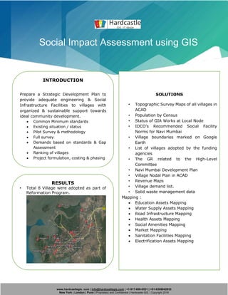 www.hardcastlegis. com | info@hardcastlegis.com | +1-917-608-0531 | +91-8308842933
New York | London | Pune | Proprietary and Confidential | Hardcastle GIS. | Copyright 2019
Social Impact Assessment using GIS
INTRODUCTION
Prepare a Strategic Development Plan to
provide adequate engineering & Social
Infrastructure Facilities to villages with
organized & sustainable support towards
ideal community development.
• Common Minimum standards
• Existing situation / status
• Pilot Survey & methodology
• Full survey
• Demands based on standards & Gap
Assessment
• Ranking of villages
• Project formulation, costing & phasing
• Draft & final strategic development
plan
SOLUTIONS
• Topographic Survey Maps of all villages in
ACAD
• Population by Census
• Status of GIA Works at Local Node
• IDCO’s Recommended Social Facility
Norms for Navi Mumbai
• Village boundaries marked on Google
Earth
• List of villages adopted by the funding
agencies
• The GR related to the High-Level
Committee
• Navi Mumbai Development Plan
• Village Nodal Plan in ACAD
• Revenue Maps
• Village demand list.
• Solid waste management data
Mapping :
• Education Assets Mapping
• Water Supply Assets Mapping
• Road Infrastructure Mapping
• Health Assets Mapping
• Social Amenities Mapping
• Market Mapping
• Sanitation Facilities Mapping
• Electrification Assets Mapping
RESULTS
• Total 8 Village were adopted as part of
Reformation Program.
•
 