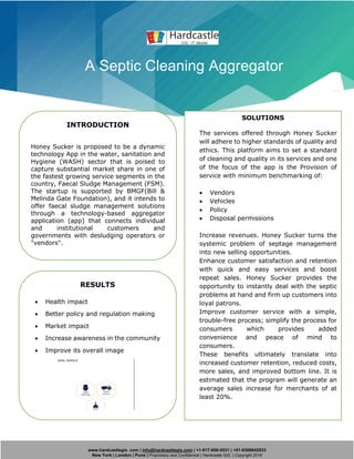 www.hardcastlegis. com | info@hardcastlegis.com | +1-917-608-0531 | +91-8308842933
New York | London | Pune | Proprietary and Confidential | Hardcastle GIS. | Copyright 2019
A Septic Cleaning Aggregator
INTRODUCTION
Honey Sucker is proposed to be a dynamic
technology App in the water, sanitation and
Hygiene (WASH) sector that is poised to
capture substantial market share in one of
the fastest growing service segments in the
country, Faecal Sludge Management (FSM).
The startup is supported by BMGF(Bill &
Melinda Gate Foundation), and it intends to
offer faecal sludge management solutions
through a technology-based aggregator
application (app) that connects individual
and institutional customers and
governments with desludging operators or
"vendors".
SOLUTIONS
The services offered through Honey Sucker
will adhere to higher standards of quality and
ethics. This platform aims to set a standard
of cleaning and quality in its services and one
of the focus of the app is the Provision of
service with minimum benchmarking of:
• Vendors
• Vehicles
• Policy
• Disposal permissions
Increase revenues. Honey Sucker turns the
systemic problem of septage management
into new selling opportunities.
Enhance customer satisfaction and retention
with quick and easy services and boost
repeat sales. Honey Sucker provides the
opportunity to instantly deal with the septic
problems at hand and firm up customers into
loyal patrons.
Improve customer service with a simple,
trouble-free process; simplify the process for
consumers which provides added
convenience and peace of mind to
consumers.
These benefits ultimately translate into
increased customer retention, reduced costs,
more sales, and improved bottom line. It is
estimated that the program will generate an
average sales increase for merchants of at
least 20%.
RESULTS
• Health impact
• Better policy and regulation making
• Market impact
• Increase awareness in the community
• Improve its overall image
 