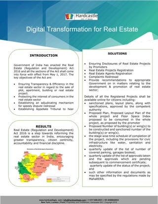 www.hardcastlegis. com | info@hardcastlegis.com | +1-917-608-0531 | +91-8308842933
New York | London | Pune | Proprietary and Confidential | Hardcastle GIS. | Copyright 2019
Digital Transformation for Real Estate
INTRODUCTION
Government of India has enacted the Real
Estate (Regulation and Development) Act
2016 and all the sections of the Act shall come
into force with effect from May 1, 2017. The
key objectives of the Act are:
• Ensuring Transparency & Efficiency in the
real estate sector in regard to the sale of
plot, apartment, building or real estate
project.
• Protecting the interest of consumers in the
real estate sector
• Establishing an adjudicating mechanism
for speedy dispute redressal
• Establishing Appellate Tribunal to hear
appeals from the decisions, directions or
orders of the Real Estate Regulatory
Authority
Hardcastle was appointed for development
of this application along with MahaOnline
the primary consultant for the project.
SOLUTIONS
• Ensuring Disclosures of Real Estate Projects
by Promoters
• Real Estate Projects Registration
• Real Estate Agents Registration
• Complaints Redressal
• Provide recommendations to appropriate
Government on in matters relating to the
development & promotion of real estate
sector;
Details of all the Registered Projects shall be
available online for citizens including:
• sanctioned plans, layout plans, along with
specifications, approved by the competent
authority
• Proposed Plan, Proposed Layout Plan of the
whole project and Floor Space Index
proposed to be consumed in the whole
project, as proposed by the promoter
• Proposed Number of building(s) or wing(s) to
be constructed and sanctioned number of the
building(s) or wing(s).
• the stage wise time schedule of completion of
the project, including the provisions for civic
infrastructure like water, sanitation and
electricity.
• quarterly update of the list of number of
covered parking, garages booked;
• quarterly update of the list of approvals taken
and the approvals which are pending
subsequent to commencement certificate;
quarterly update of the status of the project;
and
• such other information and documents as
may be specified by the regulations made by
MahaRERA.
RESULTS
Real Estate (Regulation and Development)
Act 2016 is a step towards reforming the
real estate sector in India, encouraging
greater transparency, citizen centricity,
accountability and financial discipline.
 