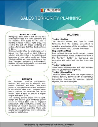 www.hardcastlegis. com | info@hardcastlegis.com | +1-917-608-0531 | +91-8308842933
New York | London | Pune | Proprietary and Confidential | Hardcastle GIS. | Copyright 2019
SALES TERRORITY PLANNING
INTRODUCTION
Managing a sales team is not an easy task
and when you see that some territories are
not meeting their quota for the past 6
months, it raises red flags right away. You
need to find out why these territories are
underperforming so that they don’t continue
to do so.
Once you’ve identified the challenges you’re
facing, you then need to start finding a
solution and often it lies in the splitting and
balancing of your sales territories. Doing
this in excel is a very one-sided view of the
data. You need to visualize it and analyze it
and test different options before committing
to the new territory definitions.
SOLUTIONS
Territory Builder
The Territory Builder was used to create
territories from the existing spreadsheet to
provide a visualization of the spreadsheet data.
You can build on Zips, Counties and States.
Regional Heat Maps
Regional Heat Maps are used to quickly compare
sales performance across the territories built in
the Territory Builder by overlaying said
territories with sales and rep data from your
CRM.
Territory Alignment
Sales Territory Management with Hardcastle can
enhance your territory alignment.
Territory Hierarchies
Territory Hierarchies allow the organization to
match a territory definition with the company's
hierarchical structure, for example national,
regional, and local managers.
RESULTS
Our advanced territory management
features will help you to visualize your
current territories and color code them
based on their performance with an overlay
of your current sales staff. Doing this helps
you to identify the territories that would
benefit from a split to ensure a higher
output from sales staff.
The Territory Builder allows you to split,
realign and balance your territories quickly
based on various data such as projected
sales volume and opportunity. Aligning your
territories will result in balanced workloads
for sales personnel, providing them with
greater earning potential, improved morale,
and career satisfaction.
 