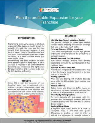www.hardcastlegis. com | info@hardcastlegis.com | +1-917-608-0531 | +91-8308842933
New York | London | Pune | Proprietary and Confidential | Hardcastle GIS. | Copyright 2019
Plan the profitable Expansion for your
Franchise
INTRODUCTION
Franchising by its very nature is all about
expansion. The business model is built for
growth, it’s just how you plan for that
growth that determines success. If you
have a steady base of franchises and you
are ready to actively get more franchisees
on board, it is best to know where you
want to put them.
Determining the best location for your
next franchise store is hard work. A lot of
analysis is required to be certain that the
locations you choose are the right areas
for your franchise and you need to be able
to do it quickly and easily.
SOLUTIONS
Identify New Target Locations Faster
Use various analysis to make new location
choices clearer enabling the decision to target
that area to be made much faster.
Forecast Success of New Locations
Third party demographics such as age, gender,
and income can help forecast the profitability of
a chosen location.
Reduce Territory Encroachment
Run radius analysis around your existing
locations to eliminate the cannibalization of their
customer base.
Produce a Visual Sales Aid
Present your prospective franchisees with a map
of their territory to show them why it is the best
location to operate in.
Styling Options
When you are dealing with multiple datasets,
being able to differentiate them quickly and
easily is key.
Radius Analysis
Radius maps, also known as buffer maps, are
useful when you need to understand your data
in relation to its proximity to other features
Third Party Demographics
We have datasets of pre-loaded with 111
boundary and demographic datasets which you
can easily overlay onto your own data to uncover
deeper insights
Regional Heat Maps
A regional heat map, which is a form of
choropleth map, is one that uses graded
differences in shading or color in order to
indicate the aggregate or average values of
some property or quantity in particular areas
RESULTS
Using GIS to plan the expansion of your
franchise allows you to accomplish more,
quicker. Facilitate conversations about new
territories and potential store locations with
visualizations of your current store locations,
customer locations, and competitor locations.
 