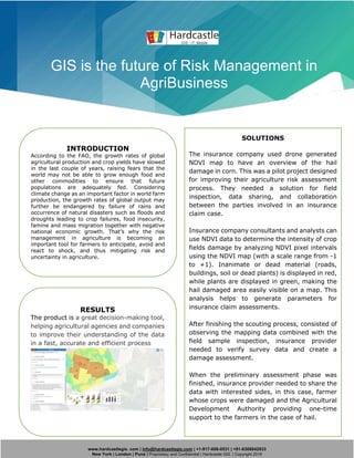 www.hardcastlegis. com | info@hardcastlegis.com | +1-917-608-0531 | +91-8308842933
New York | London | Pune | Proprietary and Confidential | Hardcastle GIS. | Copyright 2019
GIS is the future of Risk Management in
AgriBusiness
INTRODUCTION
According to the FAO, the growth rates of global
agricultural production and crop yields have slowed
in the last couple of years, raising fears that the
world may not be able to grow enough food and
other commodities to ensure that future
populations are adequately fed. Considering
climate change as an important factor in world farm
production, the growth rates of global output may
further be endangered by failure of rains and
occurrence of natural disasters such as floods and
droughts leading to crop failures, food insecurity,
famine and mass migration together with negative
national economic growth. That’s why the risk
management in agriculture is becoming an
important tool for farmers to anticipate, avoid and
react to shock, and thus mitigating risk and
uncertainty in agriculture.
SOLUTIONS
The insurance company used drone generated
NDVI map to have an overview of the hail
damage in corn. This was a pilot project designed
for improving their agriculture risk assessment
process. They needed a solution for field
inspection, data sharing, and collaboration
between the parties involved in an insurance
claim case.
Insurance company consultants and analysts can
use NDVI data to determine the intensity of crop
fields damage by analyzing NDVI pixel intervals
using the NDVI map (with a scale range from -1
to +1). Inanimate or dead material (roads,
buildings, soil or dead plants) is displayed in red,
while plants are displayed in green, making the
hail damaged area easily visible on a map. This
analysis helps to generate parameters for
insurance claim assessments.
After finishing the scouting process, consisted of
observing the mapping data combined with the
field sample inspection, insurance provider
needed to verify survey data and create a
damage assessment.
When the preliminary assessment phase was
finished, insurance provider needed to share the
data with interested sides, in this case, farmer
whose crops were damaged and the Agricultural
Development Authority providing one-time
support to the farmers in the case of hail.
RESULTS
The product is a great decision-making tool,
helping agricultural agencies and companies
to improve their understanding of the data
in a fast, accurate and efficient process
 