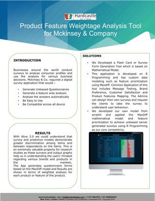 www.hardcastlegis. com | info@hardcastlegis.com | +1-917-608-0531 | +91-8308842933
New York | London | Pune | Proprietary and Confidential | Hardcastle GIS. | Copyright 2019
Product Feature Weightage Analysis Tool
for Mckinsey & Company
INTRODUCTION
Businesses around the world conduct
surveys to analyse consumer profiles and
use the analysis for various business
decisions. Mckinsey & Co. required a digital
survey application that would –
• Generate Unbiased Questionnaires
• Generate a feature wise analysis
• Analyse the answers automatically
• Be Easy to Use
• Be Compatible across all device
SOLUTIONS
• We Developed a Flash Card or Survey
Form Generation Tool which is based on
Mathematical Model.
• This application is developed on R
Programming and has custom data
modeling such as feature prioritization
using Maxdiff. Common Application of this
tool includes Message Testing, Brand
Preference, Customer Satisfaction and
Product Features Mapping. The Admins
can design their own surveys and request
the clients to take the survey to
understand user behaviour.
• We developed our own model from
scratch and applied the MaxDiff
mathematical model and feature
prioritization to achieve unbiased server
generated surveys using R Programming
as our core competency.
RESULTS
With Alive 2.0 we could understand that
survey and predictive models demonstrate
greater discrimination among items and
between respondents on the items. This is
an extremely valuable property for research
studies as these surveys and output graphs
help us in understanding the users’ mindset
regarding various brands and products in
the markets.
The App generates questionnaire forms
based on the MaxDiff model and Results are
shown in terms of weighted analysis for
each product or feature of the product.
 