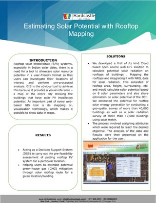 www.hardcastlegis. com | info@hardcastlegis.com | +1-917-608-0531 | +91-8308842933
New York | London | Pune | Proprietary and Confidential | Hardcastle GIS. | Copyright 2019
Estimating Solar Potential with Rooftop
Mapping
INTRODUCTION
Rooftop solar photovoltaic (SPV) systems,
especially in Indian solar cities, there is a
need for a tool to showcase solar resource
potential in a user-friendly format so that
users can investigate their locations of
interest and perform pre-processed
analysis. GIS is the obvious tool to achieve
this because it provides a visual reference –
a map of the entire city showing the
buildings that have solar PV installation
potential. An important part of every web-
based GIS tool is its mapping or,
visualization technology, which makes it
possible to show data in maps.
SOLUTIONS
• We developed a first of its kind Cloud
based open source web GIS solution to
calculate potential solar radiation on
rooftops of buildings . Mapping the
rooftops and integrating it with NREL data
for solar radiation. This consisted of
rooftop area, height, surrounding, etc.
and would calculate solar potential based
on 8 solar parameters and also share
estimation on solar potential of the POI.
We estimated the potential for rooftop
solar energy generation by conducting a
geo-spatial survey of more than 40,000
buildings as well as a solar radiation
survey of more than 10,000 buildings
using solar meter.
• The process involved assigning attributes
which were required to reach the desired
objective. The analysis of the data and
Results were then presented on the
application for the user.
RESULTS
• Acting as a Decision Support System
(DSS) to carry out the pre-feasibility
assessment of putting rooftop PV
system for a particular location.
• Helping users to estimate potential
green-house gas (GHG) mitigation
through solar rooftop route for a
given location/building.
 