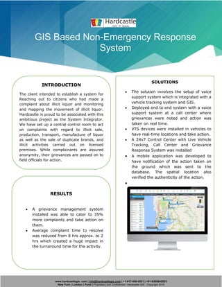 www.hardcastlegis. com | info@hardcastlegis.com | +1-917-608-0531 | +91-8308842933
New York | London | Pune | Proprietary and Confidential | Hardcastle GIS. | Copyright 2019
GIS Based Non-Emergency Response
System
INTRODUCTION
The client intended to establish a system for
Reaching out to citizens who had made a
complaint about illicit liquor and monitoring
and mapping the movement of illicit liquor.
Hardcastle is proud to be associated with this
ambitious project as the System Integrator.
We have set up a central control room to act
on complaints with regard to illicit sale,
production, transport, manufacture of liquor
as well as the sale of duplicate brands, and
illicit activities carried out on licensed
premises. While complainants are assured
anonymity, their grievances are passed on to
field officials for action.
SOLUTIONS
• The solution involves the setup of voice
support system which is integrated with a
vehicle tracking system and GIS.
• Deployed end to end system with a voice
support system at a call center where
grievances were noted and action was
taken on real time.
• VTS devices were installed in vehicles to
have real-time locations and take action.
• A 24x7 Control Center with Live Vehicle
Tracking, Call Center and Grievance
Response System was installed
• A mobile application was developed to
have notification of the action taken on
the ground which was sent to the
database. The spatial location also
verified the authenticity of the action.
•
RESULTS
• A grievance management system
installed was able to cater to 35%
more complaints and take action on
them.
• Average complaint time to resolve
was reduced from 8 hrs approx. to 2
hrs which created a huge impact in
the turnaround time for the activity.
 