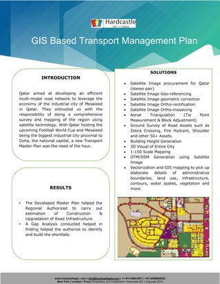 www.hardcastlegis. com | info@hardcastlegis.com | +1-917-608-0531 | +91-8308842933
New York | London | Pune | Proprietary and Confidential | Hardcastle GIS. | Copyright 2019
GIS Based Transport Management Plan
INTRODUCTION
Qatar aimed at developing an efficient
multi-modal road network to leverage the
economy of the industrial city of Mesaieed
in Qatar. They entrusted us with the
responsibility of doing a comprehensive
survey and mapping of the region using
satellite technology. With Qatar hosting the
upcoming Football World Cup and Mesaieed
being the biggest industrial city proximal to
Doha, the national capital, a new Transport
Master Plan was the need of the hour.
SOLUTIONS
• Satellite Image procurement for Qatar
(stereo pair)
• Satellite Image Geo-referencing
• Satellite Image geometric correction
• Satellite Image Ortho-rectification
• Satellite Image Ortho-mosaicing
• Aerial Triangulation (Tie Point
Measurement & Block Adjustment)
• Ground Survey of Road Assets such as
Zebra Crossing, Fire Hydrant, Shoulder
and other 50+ Assets.
• Building Height Generation
• 3D Visual of Entire City
• 1:150 Scale Mapping
• DTM/DSM Generation using Satellite
Image
• Vectorization and GIS mapping to pick up
elaborate details of administrative
boundaries, land use, infrastructure,
contours, water bodies, vegetation and
more.RESULTS
• The Developed Master Plan helped the
Regional Authorized to carry out
estimation of Construction &
Upgradation of Road Infrastructure.
• A Gap Analysis conducted helped in
finding helped the authorize to identify
and build the shortfalls.
 