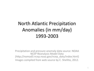 North Atlantic Precipitation
Anomalies (in mm/day)
1993-2003
Precipitation and pressure anomaly data source: NOAA
NCEP Reanalysis Model Data
(http://nomad3.ncep.noaa.gov/ncep_data/index.html)
Images compiled from web source by C. Shellito, 2012.
1
 