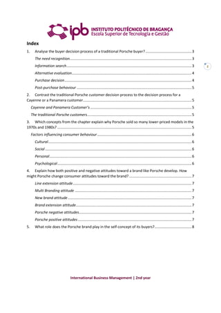 International Business Management | 2nd year
2
Index
1. Analyse the buyer decision process of a traditional Porsche buyer?.............................................3
The need recognition.......................................................................................................................3
Information search..........................................................................................................................3
Alternative evaluation.....................................................................................................................4
Purchase decision............................................................................................................................4
Post-purchase behaviour ................................................................................................................5
2. Contrast the traditional Porsche customer decision process to the decision process for a
Cayenne or a Panamera customer..........................................................................................................5
Cayenne and Panamera Customer’s...................................................................................................5
The traditional Porsche customers......................................................................................................5
3. Which concepts from the chapter explain why Porsche sold so many lower-priced models in the
1970s and 1980s? ...................................................................................................................................5
Factors influencing consumer behaviour............................................................................................6
Cultural............................................................................................................................................6
Social...............................................................................................................................................6
Personal...........................................................................................................................................6
Psychological...................................................................................................................................6
4. Explain how both positive and negative attitudes toward a brand like Porsche develop. How
might Porsche change consumer attitudes toward the brand?.............................................................7
Line extension attitude....................................................................................................................7
Multi Branding attitude ..................................................................................................................7
New brand attitude.........................................................................................................................7
Brand extension attitude.................................................................................................................7
Porsche negative attitudes..............................................................................................................7
Porsche positive attitudes...............................................................................................................7
5. What role does the Porsche brand play in the self-concept of its buyers?....................................8
 