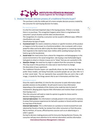 International Business Management | 2nd year
3
1. Analyse the buyer decision process of a traditional Porsche buyer?
The purchase is only the visible part of a more complex decision process created by
the consumer for each buying decision he makes.
The need recognition
It is the first and most important step in the buying process. If there is no need,
there is no purchase. This recognition happens when there is a lag between the
consumer’s actual situation and the ideal and desired one.
The recognition of a need by a consumer can be caused in different ways. Different
classifications are used:
Classification by type of needs:
 Functional need: the need is related to a feature or specific functions of the product
or happens to be the answer to a functional problem. Like a computer with a more
powerful video card to be able to play the latest video games or a washing machine
that responds to the need to have clean clothes while avoiding having to do it by
hand or go to the laundromat.
 Social need: the need comes from a desire for integration and belongingness in the
social environment or for social recognition. Like buying a new fashionable bag to
look good at school or choose a luxury car to “show” that you are successful in life.
 Need for change: the need has its origin in a desire from the consumer to change.
This may result in the purchase of a new coat or new furniture to change
the decoration of your apartment.
The traditional Porsche buyers are specifically driven by their feelings for them to
prefer these models, and being financially successful people we can also refer to it
as their social need. The car represents how successful they are and is like a self-
image.; it stands for the things owners like to see in themselves and their lives.
Information search
Once the need is identified, it’s time for the consumer to seek information about
possible solutions to the problem. He will search more or less information
depending on the complexity of the choices to be made but also his level of
involvement. (Buying pasta requires little information and involves fewer consumers
than buying a car.)
Then the consumer will seek to make his opinion to guide his choice and his
decision-making process with:
Internal information: this information is already present in the consumer’s memory.
It comes from previous experiences he had with a product or brand and the opinion
he may have of the brand.
External information: This is information on a product or brand received from and
obtained by friends or family, by reviews from other consumers or from the press.
Not to mention, of course, official business sources such as an advertising or a
seller’s speech.
During his decision-making process and his Consumer Buying Decision Process, the
consumer will pay more attention to his internal information and the information
 