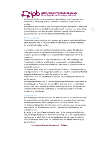 International Business Management | 2nd year
4
from friends, family or other consumers. It will be judged more “objective” than
these from an advertising, a seller’s speech or a commercial brochure of the
product.
Most of the buyers of Porsche have a strong and satisfying feeling of it so we can say
that they might not need to do the information search as all they need is something
that can get them from point A to point B or just a car to be enjoyed, because the
buyers of Porsche are not moved by information but by feelings.
Alternative evaluation
Once the information collected, the consumer will be able to evaluate the different
alternatives that offer to him, evaluate the most suitable to his needs and choose
the one he think it’s best for him.
In order to do so, he will evaluate their attributes on two aspects. The objective
characteristics (such as the features and functionality of the product) but also
subjective (perception and perceived value of the brand by the consumer or its
reputation).
The process will then lead to what is called “evoked set”. “The evoked set” (aka
“consideration set”) is the set of brands or products with a probability of being
purchased by the consumer (because he has a good image of it or the information
collected is positive).
On the other hand, “inept set” is the set of brands or products that have no chance
of being purchased by the shopper (because he has a negative perception or has had
a negative buying experience with the product in the past).
While “inert set” is the set of brands or products for which the consumer has no
specific opinion.
Porsche has positioned itself as a historical and luxury/performance based brand. As
far as the buyers of Porsche are concerned they only want to buy something that
matches their status in the society and Porsche is only one brand that satisfies that
standard, so the consumers skip the step of alternative evaluation and directly
proceed on to purchasing it.
Purchase decision
Now that the consumer has evaluated the different solutions and products available
for respond to his need, he will be able to choose the product or brand that seems
most appropriate to his needs. Then proceed to the actual purchase itself.
His decision will depend on the information and the selection made in the previous
step based on the perceived value, product’s features and capabilities that are
important to him.
According to our point of view, as Porsche meets all the requirements of the elite
class, so they go ahead and buy it without questioning any of the negative aspects it
may have just to satisfy their needs and also because it is the image of exclusivity
that is more important for them. The customers only buy it to be different or just
out of ordinary.
 