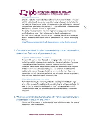 International Business Management | 2nd year
5
Post-purchase behaviour
Once the product is purchased and used, the consumer will evaluate the adequacy
with his original needs (those who caused the buying behaviour). And whether he
has made the right choice in buying this product or not. He will feel either a sense of
satisfaction for the product (and the choice). Or, on the contrary, a disappointment
if the product has fallen far short of expectations.
The post-purchase evaluation may have important consequences for a brand. A
satisfied customer is very likely to become a loyal and regular customer.
Since it is said in the article that Porsche has a very loyal clientele, so it can be said
without doubt that the buyers of Porsche get more than just satisfied after buying
Porsche.
http://theconsumerfactor.com/en/5-stages-consumer-buying-decision-process/
2. Contrast the traditional Porsche customer decision process to the decision
process for a Cayenne or a Panamera customer.
Cayenne and Panamera Customer’s
These models seem to meet the needs of emerging market customers, where
exclusivity and high prices don’t necessarily have the same implication. These new
category buyers have far different consumer buyer decision from those of
traditional. Nevertheless, they quite feel comfortable with all similarities they can
find between traditional models and Cayenne and Panamera. In addition, the
traditionalists move in life stages that brings new needs, therefore these new
models kept not only the company´s faithful and success but also had a contingency
function, given the market change throughout time.
The traditional Porsche customers
As mentioned earlier, the exclusivity and status are complemented by the high
prices of the product. The traditionalists are not looking for utility vehicle but a life
style so they can satisfy their social needs. If there´s a new model with specific
change and lower price, this would mostly mean underperformance rather than
innovation
3. Which concepts from the chapter explain why Porsche sold so many lower-
priced models in the 1970s and 1980s?
Porsche had differentiated its products so the buyer’s decision process also became
different for these new products.
 