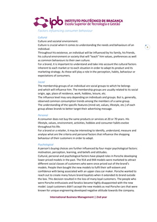 International Business Management | 2nd year
6
Factors influencing consumer behaviour
Cultural
Culture and societal environment:
Culture is crucial when it comes to understanding the needs and behaviours of an
individual.
Throughout his existence, an individual will be influenced by his family, his friends,
his cultural environment or society that will “teach” him values, preferences as well
as common behaviours to their own culture.
For a brand, it is important to understand and take into account the cultural factors
inherent to each market or to each situation in order to adapt its product and its
marketing strategy. As these will play a role in the perception, habits, behaviour or
expectations of consumers.
Social
The membership groups of an individual are social groups to which he belongs
and which will influence him. The membership groups are usually related to its social
origin, age, place of residence, work, hobbies, leisure, etc.
The influence level may vary depending on individuals and groups. But is, generally,
observed common consumption trends among the members of a same group.
The understanding of the specific features (mind-set, values, lifestyle, etc.) of each
group allows brands to better target their advertising message.
Personal
A consumer does not buy the same products or services at 20 or 70 years. His
lifestyle, values, environment, activities, hobbies and consumer habits evolve
throughout his life.
For a brand or a retailer, it may be interesting to identify, understand, measure and
analyse what are the criteria and personal factors that influence the shopping
behaviour of their customers in order to adapt.
Psychological
A person’s buying choices are further influenced by four major psychological factors:
motivation, perception, learning, and beliefs and attitudes.
Cultural, personal and psychological factors have played roles in Porsche developing
lower priced models in the past. The 914 and 944 models were marketed to attract
different social classes of customers who were once priced out of the brand’s
models. People then bought the new models to fulfil their self-esteem and
confidence with being associated with an upper class car maker. Porsche wanted to
reach out to create many future brand loyalists when it extended its brand outside
the box. This decision resulted in the loss of many loyal customers. The people who
were Porsche enthusiasts and fanatics became highly disappointed with the new
model. Loyal customers didn’t accept the new models as real Porsche cars that were
known for unique engineering developed negative attitude towards the company.
 