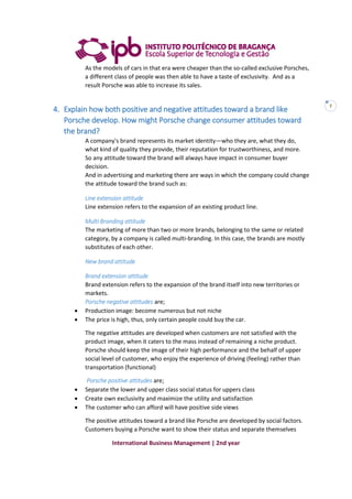 International Business Management | 2nd year
7
As the models of cars in that era were cheaper than the so-called exclusive Porsches,
a different class of people was then able to have a taste of exclusivity. And as a
result Porsche was able to increase its sales.
4. Explain how both positive and negative attitudes toward a brand like
Porsche develop. How might Porsche change consumer attitudes toward
the brand?
A company's brand represents its market identity—who they are, what they do,
what kind of quality they provide, their reputation for trustworthiness, and more.
So any attitude toward the brand will always have impact in consumer buyer
decision.
And in advertising and marketing there are ways in which the company could change
the attitude toward the brand such as:
Line extension attitude
Line extension refers to the expansion of an existing product line.
Multi Branding attitude
The marketing of more than two or more brands, belonging to the same or related
category, by a company is called multi-branding. In this case, the brands are mostly
substitutes of each other.
New brand attitude
Brand extension attitude
Brand extension refers to the expansion of the brand itself into new territories or
markets.
Porsche negative attitudes are;
 Production image: become numerous but not niche
 The price is high, thus, only certain people could buy the car.
The negative attitudes are developed when customers are not satisfied with the
product image, when it caters to the mass instead of remaining a niche product.
Porsche should keep the image of their high performance and the behalf of upper
social level of customer, who enjoy the experience of driving (feeling) rather than
transportation (functional)
Porsche positive attitudes are;
 Separate the lower and upper class social status for uppers class
 Create own exclusivity and maximize the utility and satisfaction
 The customer who can afford will have positive side views
The positive attitudes toward a brand like Porsche are developed by social factors.
Customers buying a Porsche want to show their status and separate themselves
 