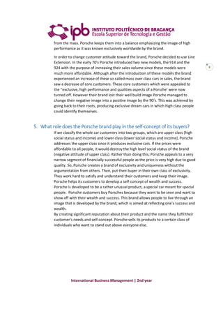 International Business Management | 2nd year
8
from the mass. Porsche keeps them into a balance emphasizing the image of high
performance as it was known exclusively worldwide by the brand.
In order to change customer attitude toward the brand, Porsche decided to use Line
Extension. In the early 70's Porsche introduced two new models, the 914 and the
924 with the purpose of increasing their sales volume since these models were
much more affordable. Although after the introduction of these models the brand
experienced an increase of these so called mass over class cars in sales, the brand
saw a decrease of core customers. These core customers which were appealed to
the ''exclusive, high performance and qualities aspects of a Porsche' were now
turned off. However their brand lost their well build image Porsche managed to
change their negative image into a positive image by the 90's. This was achieved by
going back to their roots, producing exclusive dream cars in which high class people
could identify themselves.
5. What role does the Porsche brand play in the self-concept of its buyers?
If we classify the whole car customers into two groups, which are upper class (high
social status and income) and lower class (lower social status and income), Porsche
addresses the upper class since it produces exclusive cars. If the prices were
affordable to all people, it would destroy the high level social status of the brand
(negative attitude of upper class). Rather than doing this, Porsche appeals to a very
narrow segment of financially successful people as the price is very high due to good
quality. So, Porsche creates a brand of exclusivity and uniqueness without the
argumentation from others. Then, put their buyer in their own class of exclusivity.
They work hard to satisfy and understand their customers and keep their image.
Porsche helps its customers to develop a self-concept of wealth and success.
Porsche is developed to be a rather unusual product, a special car meant for special
people. Porsche customers buy Porsches because they want to be seen and want to
show off with their wealth and success. This brand allows people to live through an
image that is developed by the brand, which is aimed at reflecting one’s success and
wealth.
By creating significant reputation about their product and the name they fulfil their
customer’s needs and self-concept. Porsche sells its products to a certain class of
individuals who want to stand out above everyone else.
 