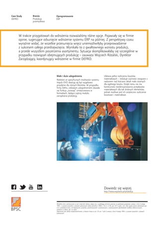 Ma³e i du¿e udogodnienia U³atwia pe³ne rozliczeniu kosztów
materia³owych – redukuje czynnoœci zwi¹zane zNiektóre ze specyficznych mo¿liwoœci systemu
nadzorem nad iloœciami detali ma³o istotnychImpuls EVO okazuj¹ siê byæ wyj¹tkowo
dla ogólnego kosztu. Dziêki temu nie maprzydatne dla ró¿nych klientów. W przypadku
koniecznoœci ewidencjonowania przep³ywówfirmy Defro, ciekawym udogodnieniem okaza³a
materia³owych dla tak drobnych elementów,siê funkcja „rozwijaj” umiejscowiona w
jednak mo¿liwe jest ich ostateczne rozliczenieformatkach, bêd¹ca czêœci¹ modu³u
kosztowe i materia³owe.zarz¹dzania produkcj¹.
Wszelkie treœci zamieszczone w tym materiale (teksty, zdjêcia itp..) podlegaj¹ ochronie prawnej na podstawie przepisów ustawy z dnia 4 lutego
1994 r. o prawie autorskim i prawach pokrewnych (tekst jednolity z 2006 r., Dz.U. nr 90, poz. 631 z póŸn. zm.). Bez zgody autora zabronione jest
m.in. powielanie treœci, ich kopiowanie, przedruk, przechowywanie i przetwarzanie z zastosowaniem jakichkolwiek œrodków elektronicznych,
zarówno w ca³oœci, jak i w czêœci.
Zabronione jest dalsze rozpowszechnianie, o którym mowa w art. 25 ust. 1 pkt b ustawy z dnia 4 lutego 1994 r. o prawie autorskim i prawach
pokrewnych.
W trakcie przygotowañ do wdro¿enia rozwa¿aliœmy ró¿ne opcje. Pojawia³y siê w firmie
opinie, sugeruj¹ce odsuniêcie wdro¿enie systemu ERP na póŸniej. Z perspektywy czasu
wyraŸnie widaæ, ¿e wszelkie przesuniêcia wrêcz uniemo¿liwi³yby przeprowadzenie
z sukcesem ca³ego przedsiêwziêcia. Wynika³o to z gwa³townego wzrostu produkcji,
a przede wszystkim poszerzenia asortymentu. Sytuacja skomplikowa³aby siê szczególnie w
przypadku rozwi¹zañ obejmuj¹cych produkcjê – zauwa¿a Wojciech Ró¿alski, Dyrektor
Zarz¹dzaj¹cy, koordynuj¹cy wdro¿enie w firmie DEFRO.
Bran¿a
Produkcja
przemys³owa
Case Study
DEFRO
Oprogramowanie
ERP
Dowiedz siê wiêcej
http://www.impulsevo.pl/produkcja
 