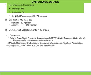 OPERATIONAL DETAILS
1. No. of Buses & Passengers
 Intercity: 435
 Interstate: 50
 In & Out Passengers: 29,175 persons
2. Bus Traffic: 919 trips/ day
• Interstate – 50 trips/day
• Intercity – 870 trips/day
3. Commercial Establishments (138 shops)
4. Operators
i) Odisha State Road Transport Corporation (OSRTC) (State Transport Undertaking)
• Responsible for management and maintenance
ii)Private Operators: Bhubaneswar Bus owners Association, Rajdhani Association,
Lingaraja Association, Mini Bus Owners’ Association
 