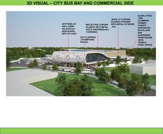 3D VISUAL – CITY BUS BAY AND COMMERCIAL SIDE
ACP CLADDING
(CHAMPAGNE
SHADE)
ART PANEL IN
VINYL PRINT
ON ACRYLIC/
SIGN BOARD
WITH PU COAT
REFLECTIVE CURTAIN
GLAZING WITH METAL
(GOLD ANODISED)JALI
COVERING
BACK LIT CURTAIN
GLAZING COVERED
WITH METAL CUTWORK
JALI
GLASS, STEEL
AND
ALUMINAM
FRAMED
CANOPY
SUPPORTED
ON PILLARS
AND
SUSPENDED
FROM FAÇADE
WITH
TENSILE
STEEL ROPES
 