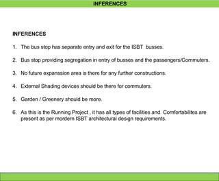 INFERENCES
INFERENCES
1. The bus stop has separate entry and exit for the ISBT busses.
2. Bus stop providing segregation in entry of busses and the passengers/Commuters.
3. No future expanssion area is there for any further constructions.
4. External Shading devices should be there for commuters.
5. Garden / Greenery should be more.
6. As this is the Running Project , it has all types of facilities and Comfortabilites are
present as per mordern ISBT architectural design requirements.
 