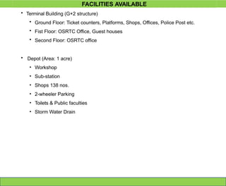 • Terminal Building (G+2 structure)
• Ground Floor: Ticket counters, Platforms, Shops, Offices, Police Post etc.
• Fist Floor: OSRTC Office, Guest houses
• Second Floor: OSRTC office
• Depot (Area: 1 acre)
• Workshop
• Sub-station
• Shops 138 nos.
• 2-wheeler Parking
• Toilets & Public faculties
• Storm Water Drain
FACILITIES AVAILABLE
 