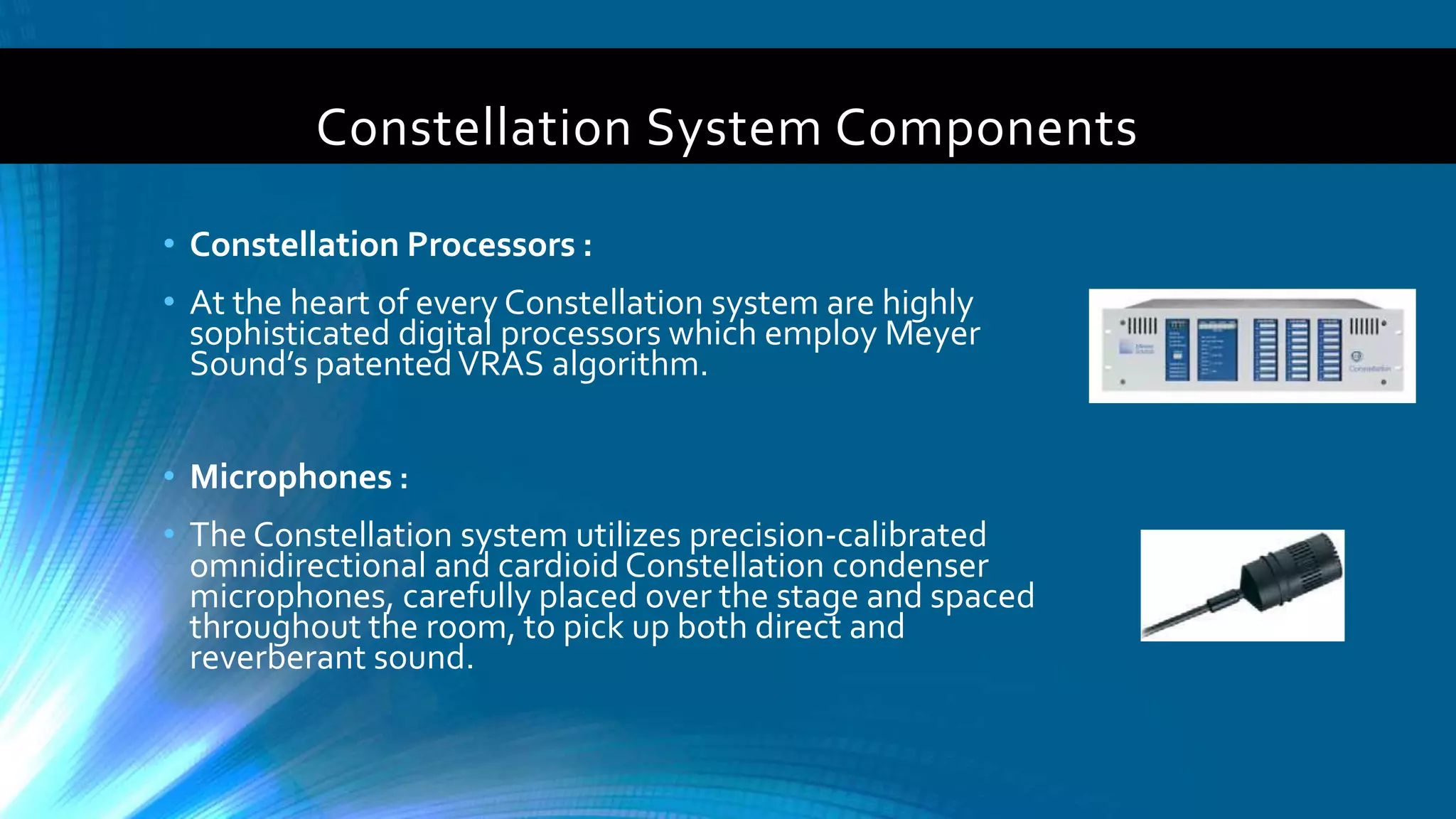 Constellation System Components
• Constellation Processors :
• At the heart of every Constellation system are highly
sophisticated digital processors which employ Meyer
Sound’s patentedVRAS algorithm.
• Microphones :
• The Constellation system utilizes precision-calibrated
omnidirectional and cardioid Constellation condenser
microphones, carefully placed over the stage and spaced
throughout the room, to pick up both direct and
reverberant sound.
 