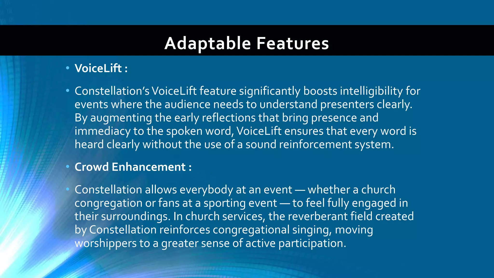 Adaptable Features
• VoiceLift :
• Constellation’sVoiceLift feature significantly boosts intelligibility for
events where the audience needs to understand presenters clearly.
By augmenting the early reflections that bring presence and
immediacy to the spoken word,VoiceLift ensures that every word is
heard clearly without the use of a sound reinforcement system.
• Crowd Enhancement :
• Constellation allows everybody at an event — whether a church
congregation or fans at a sporting event — to feel fully engaged in
their surroundings. In church services, the reverberant field created
by Constellation reinforces congregational singing, moving
worshippers to a greater sense of active participation.
 