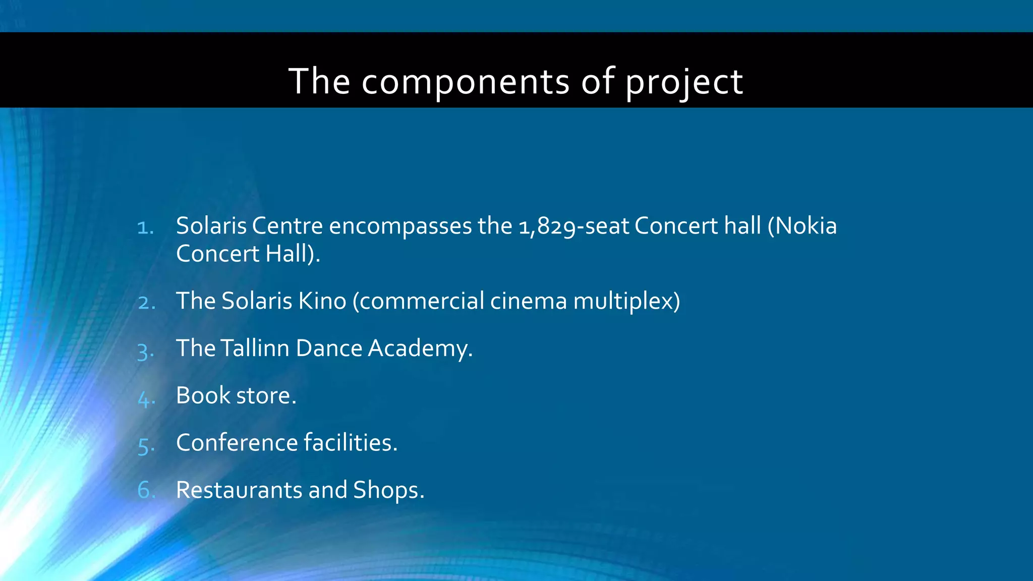 The components of project
1. Solaris Centre encompasses the 1,829-seat Concert hall (Nokia
Concert Hall).
2. The Solaris Kino (commercial cinema multiplex)
3. TheTallinn Dance Academy.
4. Book store.
5. Conference facilities.
6. Restaurants and Shops.
 