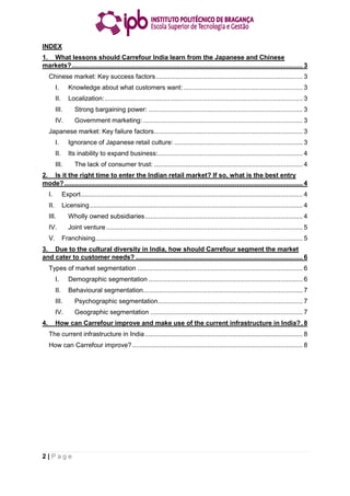 2 | P a g e
INDEX
1. What lessons should Carrefour India learn from the Japanese and Chinese
markets?.............................................................................................................................. 3
Chinese market: Key success factors................................................................................ 3
I. Knowledge about what customers want:................................................................. 3
II. Localization:............................................................................................................ 3
III. Strong bargaining power: .................................................................................... 3
IV. Government marketing:....................................................................................... 3
Japanese market: Key failure factors................................................................................. 3
I. Ignorance of Japanese retail culture: ...................................................................... 3
II. Its inability to expand business:............................................................................... 4
III. The lack of consumer trust: ................................................................................. 4
2. Is it the right time to enter the Indian retail market? If so, what is the best entry
mode?.................................................................................................................................. 4
I. Export......................................................................................................................... 4
II. Licensing.................................................................................................................... 4
III. Wholly owned subsidiaries...................................................................................... 4
IV. Joint venture ........................................................................................................... 5
V. Franchising................................................................................................................. 5
3. Due to the cultural diversity in India, how should Carrefour segment the market
and cater to customer needs? ........................................................................................... 6
Types of market segmentation .......................................................................................... 6
I. Demographic segmentation .................................................................................... 6
II. Behavioural segmentation....................................................................................... 7
III. Psychographic segmentation............................................................................... 7
IV. Geographic segmentation ................................................................................... 7
4. How can Carrefour improve and make use of the current infrastructure in India?. 8
The current infrastructure in India...................................................................................... 8
How can Carrefour improve?............................................................................................. 8
 